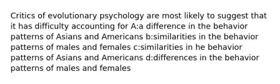 Critics of evolutionary psychology are most likely to suggest that it has difficulty accounting for A:a difference in the behavior patterns of Asians and Americans b:similarities in the behavior patterns of males and females c:similarities in he behavior patterns of Asians and Americans d:differences in the behavior patterns of males and females