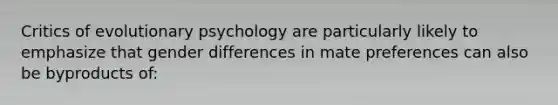 Critics of evolutionary psychology are particularly likely to emphasize that gender differences in mate preferences can also be byproducts of: