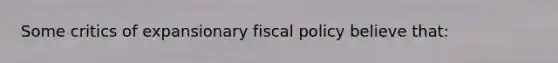 Some critics of expansionary fiscal policy believe that: