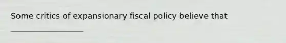 Some critics of expansionary fiscal policy believe that __________________