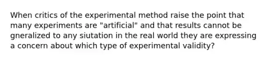 When critics of the experimental method raise the point that many experiments are "artificial" and that results cannot be gneralized to any siutation in the real world they are expressing a concern about which type of experimental validity?