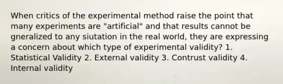 When critics of the experimental method raise the point that many experiments are "artificial" and that results cannot be gneralized to any siutation in the real world, they are expressing a concern about which type of experimental validity? 1. Statistical Validity 2. External validity 3. Contrust validity 4. Internal validity