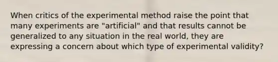 When critics of the experimental method raise the point that many experiments are "artificial" and that results cannot be generalized to any situation in the real world, they are expressing a concern about which type of experimental validity?