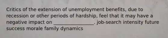 Critics of the extension of unemployment benefits, due to recession or other periods of hardship, feel that it may have a negative impact on _________________. job-search intensity future success morale family dynamics