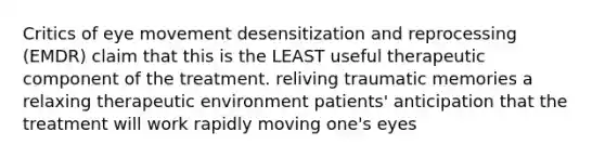 Critics of eye movement desensitization and reprocessing (EMDR) claim that this is the LEAST useful therapeutic component of the treatment. reliving traumatic memories a relaxing therapeutic environment patients' anticipation that the treatment will work rapidly moving one's eyes