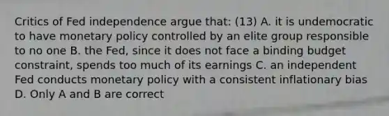 Critics of Fed independence argue​ that: (13) A. it is undemocratic to have monetary policy controlled by an elite group responsible to no one B. the​ Fed, since it does not face a binding budget​ constraint, spends too much of its earnings C. an independent Fed conducts monetary policy with a consistent inflationary bias D. Only A and B are correct