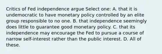 Critics of Fed independence argue Select one: A. that it is undemocratic to have monetary policy controlled by an elite group responsible to no one. B. that independence seemingly does little to guarantee good monetary policy. C. that its independence may encourage the Fed to pursue a course of narrow self-interest rather than the public interest. D. All of these.