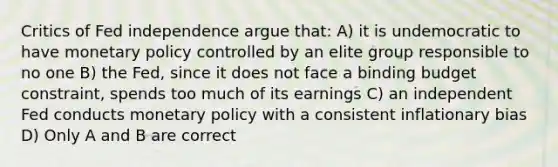 Critics of Fed independence argue​ that: A) it is undemocratic to have monetary policy controlled by an elite group responsible to no one B) the​ Fed, since it does not face a binding budget​ constraint, spends too much of its earnings C) an independent Fed conducts monetary policy with a consistent inflationary bias D) Only A and B are correct