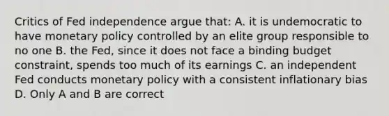 Critics of Fed independence argue​ that: A. it is undemocratic to have monetary policy controlled by an elite group responsible to no one B. the​ Fed, since it does not face a binding budget​ constraint, spends too much of its earnings C. an independent Fed conducts monetary policy with a consistent inflationary bias D. Only A and B are correct