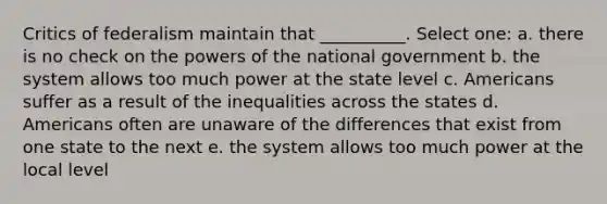 Critics of federalism maintain that __________. Select one: a. there is no check on the powers of the national government b. the system allows too much power at the state level c. Americans suffer as a result of the inequalities across the states d. Americans often are unaware of the differences that exist from one state to the next e. the system allows too much power at the local level