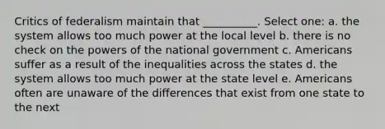 Critics of federalism maintain that __________. Select one: a. the system allows too much power at the local level b. there is no check on the powers of the national government c. Americans suffer as a result of the inequalities across the states d. the system allows too much power at the state level e. Americans often are unaware of the differences that exist from one state to the next