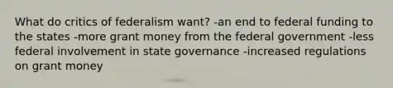 What do critics of federalism want? -an end to federal funding to the states -more grant money from the federal government -less federal involvement in state governance -increased regulations on grant money