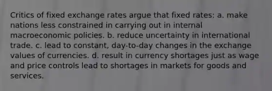 ​Critics of fixed exchange rates argue that fixed rates: a. make nations less constrained in carrying out in internal macroeconomic policies. b. reduce uncertainty in international trade. c. lead to constant, day-to-day changes in the exchange values of currencies. d. result in currency shortages just as wage and price controls lead to shortages in markets for goods and services.