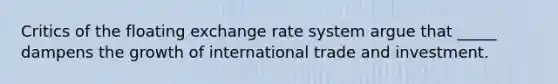 Critics of the floating exchange rate system argue that _____ dampens the growth of international trade and investment.