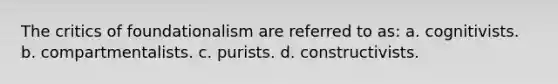 The critics of foundationalism are referred to as: a. cognitivists. b. compartmentalists. c. purists. d. constructivists.