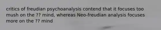 critics of freudian psychoanalysis contend that it focuses too mush on the ?? mind, whereas Neo-freudian analysis focuses more on the ?? mind