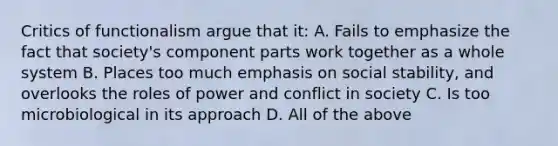 Critics of functionalism argue that it: A. Fails to emphasize the fact that society's component parts work together as a whole system B. Places too much emphasis on social stability, and overlooks the roles of power and conflict in society C. Is too microbiological in its approach D. All of the above