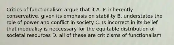 Critics of functionalism argue that it A. Is inherently conservative, given its emphasis on stability B. understates the role of power and conflict in society C. Is incorrect in its belief that inequality is neccessary for the equitable distribution of societal resources D. all of these are criticisms of functionalism