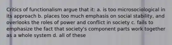 Critics of functionalism argue that it: a. is too microsociological in its approach b. places too much emphasis on social stability, and overlooks the roles of power and conflict in society c. fails to emphasize the fact that society's component parts work together as a whole system d. all of these