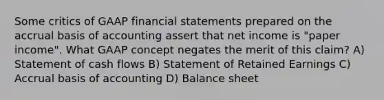 Some critics of GAAP financial statements prepared on the accrual basis of accounting assert that net income is "paper income". What GAAP concept negates the merit of this claim? A) Statement of cash flows B) Statement of Retained Earnings C) Accrual basis of accounting D) Balance sheet