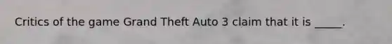 Critics of the game Grand Theft Auto 3 claim that it is _____.
