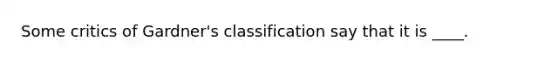 Some critics of Gardner's classification say that it is ____.