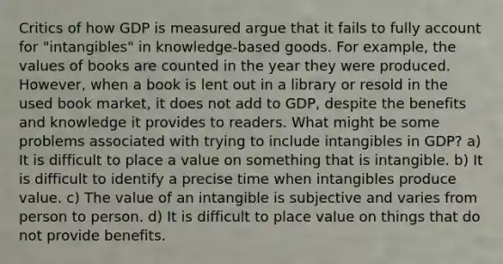 Critics of how GDP is measured argue that it fails to fully account for "intangibles" in knowledge‑based goods. For example, the values of books are counted in the year they were produced. However, when a book is lent out in a library or resold in the used book market, it does not add to GDP, despite the benefits and knowledge it provides to readers. What might be some problems associated with trying to include intangibles in GDP? a) It is difficult to place a value on something that is intangible. b) It is difficult to identify a precise time when intangibles produce value. c) The value of an intangible is subjective and varies from person to person. d) It is difficult to <a href='https://www.questionai.com/knowledge/k5XDPK9aoX-place-value' class='anchor-knowledge'>place value</a> on things that do not provide benefits.