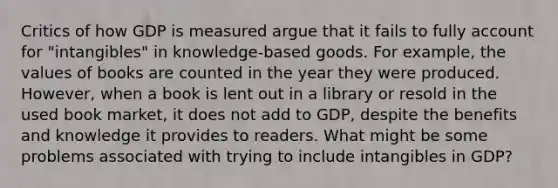 Critics of how GDP is measured argue that it fails to fully account for "intangibles" in knowledge‑based goods. For example, the values of books are counted in the year they were produced. However, when a book is lent out in a library or resold in the used book market, it does not add to GDP, despite the benefits and knowledge it provides to readers. What might be some problems associated with trying to include intangibles in GDP?