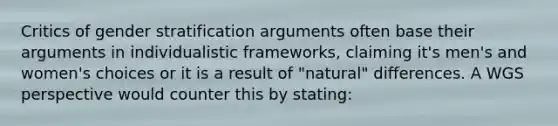 Critics of gender stratification arguments often base their arguments in individualistic frameworks, claiming it's men's and women's choices or it is a result of "natural" differences. A WGS perspective would counter this by stating: