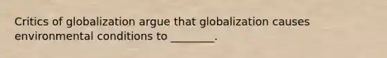 Critics of globalization argue that globalization causes environmental conditions to ________.