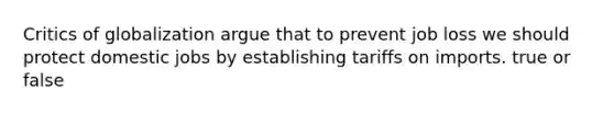 Critics of globalization argue that to prevent job loss we should protect domestic jobs by establishing tariffs on imports. true or false