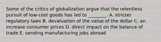 Some of the critics of globalization argue that the relentless pursuit of​ low-cost goods has led to​ ________. A. stricter regulatory laws B. devaluation of the value of the dollar C. an increase consumer prices D. direct impact on the balance of trade E. sending manufacturing jobs abroad