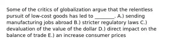 Some of the critics of globalization argue that the relentless pursuit of​ low-cost goods has led to​ ________. A.) sending manufacturing jobs abroad B.) stricter regulatory laws C.) devaluation of the value of the dollar D.) direct impact on the balance of trade E.) an increase consumer prices