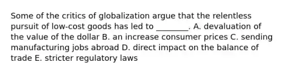 Some of the critics of globalization argue that the relentless pursuit of​ low-cost goods has led to​ ________. A. devaluation of the value of the dollar B. an increase consumer prices C. sending manufacturing jobs abroad D. direct impact on the balance of trade E. stricter regulatory laws