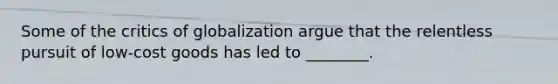 Some of the critics of globalization argue that the relentless pursuit of​ low-cost goods has led to​ ________.