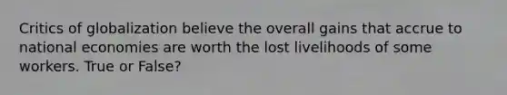 Critics of globalization believe the overall gains that accrue to national economies are worth the lost livelihoods of some workers. True or False?