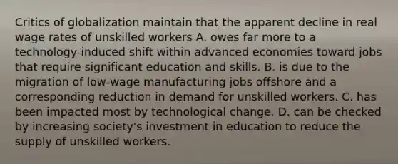 Critics of globalization maintain that the apparent decline in real wage rates of unskilled workers A. owes far more to a technology-induced shift within advanced economies toward jobs that require significant education and skills. B. is due to the migration of low-wage manufacturing jobs offshore and a corresponding reduction in demand for unskilled workers. C. has been impacted most by technological change. D. can be checked by increasing society's investment in education to reduce the supply of unskilled workers.