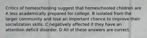 Critics of homeschooling suggest that homeschooled children are A less academically prepared for college. B isolated from the larger community and lose an important chance to improve their socialization skills. C negatively affected if they have an attention deficit disorder. D All of these answers are correct.