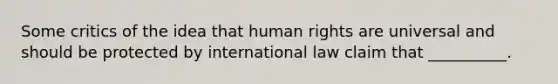 Some critics of the idea that human rights are universal and should be protected by international law claim that __________.