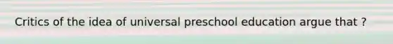 Critics of the idea of universal preschool education argue that ?