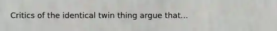 Critics of the identical twin thing argue that...