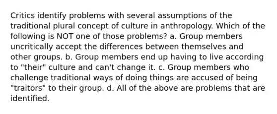 Critics identify problems with several assumptions of the traditional plural concept of culture in anthropology. Which of the following is NOT one of those problems? a. Group members uncritically accept the differences between themselves and other groups. b. Group members end up having to live according to "their" culture and can't change it. c. Group members who challenge traditional ways of doing things are accused of being "traitors" to their group. d. All of the above are problems that are identified.