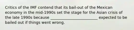 Critics of the IMF contend that its​ bail-out of the Mexican economy in the​ mid-1990s set the stage for the Asian crisis of the late 1990s because _________________________ expected to be bailed out if things went wrong.