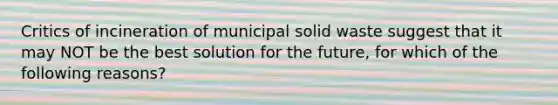 Critics of incineration of municipal solid waste suggest that it may NOT be the best solution for the future, for which of the following reasons?