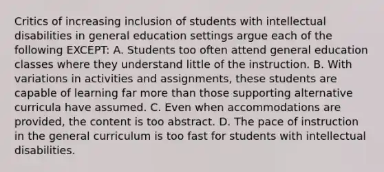 Critics of increasing inclusion of students with intellectual disabilities in general education settings argue each of the following EXCEPT: A. Students too often attend general education classes where they understand little of the instruction. B. With variations in activities and assignments, these students are capable of learning far <a href='https://www.questionai.com/knowledge/keWHlEPx42-more-than' class='anchor-knowledge'>more than</a> those supporting alternative curricula have assumed. C. Even when accommodations are provided, the content is too abstract. D. The pace of instruction in the general curriculum is too fast for students with intellectual disabilities.