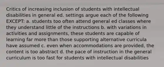 Critics of increasing inclusion of students with intellectual disabilities in general ed. settings argue each of the following EXCEPT: a. students too often attend general ed classes where they understand little of the instructions b. with variations in activities and assignments, these students are capable of learning far more than those supporting alternative curricula have assumed c. even when accommodations are provided, the content is too abstract d. the pace of instruction in the general curriculum is too fast for students with intellectual disabilities