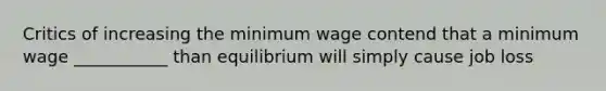 Critics of increasing the minimum wage contend that a minimum wage ___________ than equilibrium will simply cause job loss