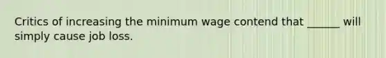 Critics of increasing the minimum wage contend that ______ will simply cause job loss.