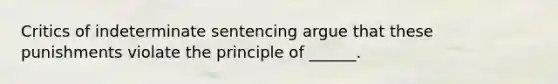 Critics of indeterminate sentencing argue that these punishments violate the principle of ______.