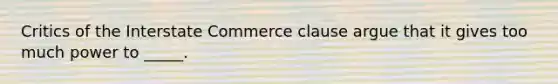 Critics of the Interstate Commerce clause argue that it gives too much power to _____.